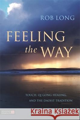 Feeling the Way: Touch, Qi Gong Healing, and the Daoist Tradition Rob Long 9781848192980 Singing Dragon