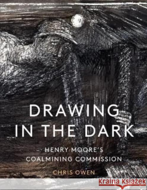Drawing in the Dark: Henry Moore's Coalmining Commission Chris Owen 9781848226036