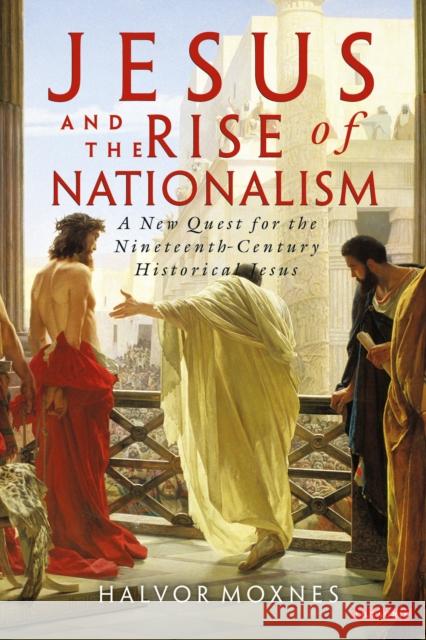 Jesus and the Rise of Nationalism: A New Quest for the Nineteenth-Century Historical Jesus Moxnes, Halvor 9781848850804 0