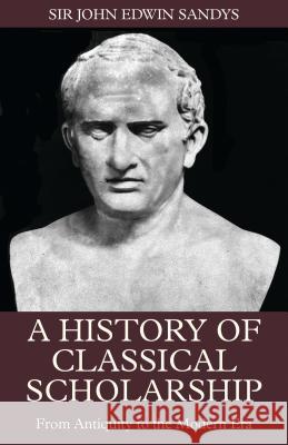 A History of Classical Scholarship: From Antiquity to the Modern Era Sir John Edwin Sandys 9781848855380 Bloomsbury Publishing PLC