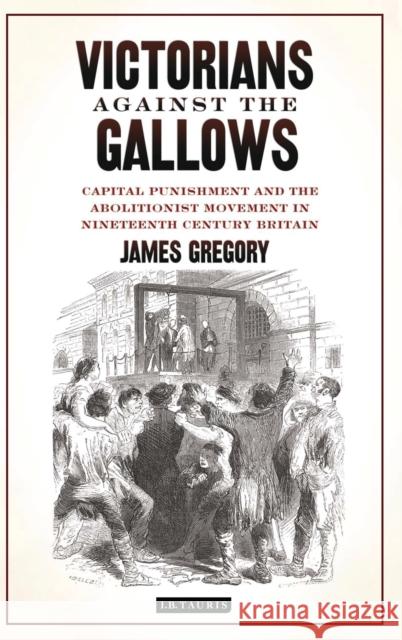 Victorians Against the Gallows : Capital Punishment and the Abolitionist Movement in Nineteenth Century Britain James Gregory 9781848856943