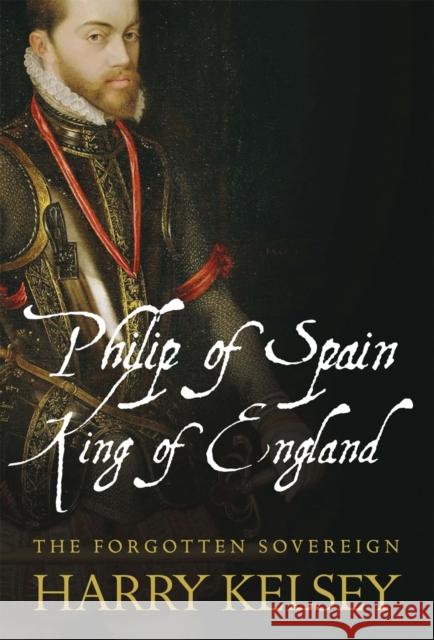 Philip of Spain, King of England: The Forgotten Sovereign Kelsey, Harry 9781848857162