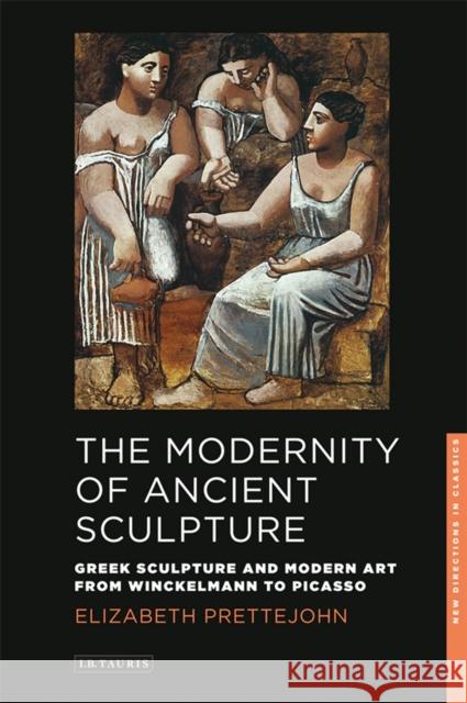 The Modernity of Ancient Sculpture: Greek Sculpture and Modern Art from Winckelmann to Picasso Prettejohn, Elizabeth 9781848859036