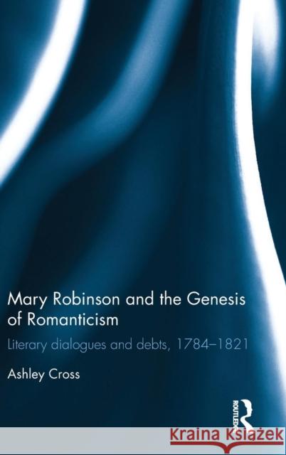 Mary Robinson and the Genesis of Romanticism: Literary Dialogues and Debts, 1784-1821 Cross, Ashley 9781848933682 Pickering & Chatto (Publishers) Ltd