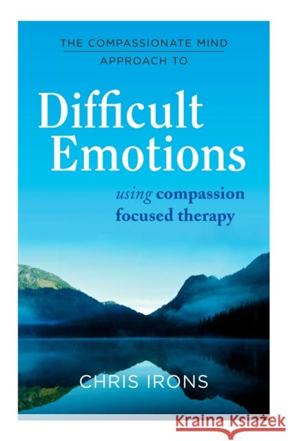 The Compassionate Mind Approach to Difficult Emotions: Using Compassion Focused Therapy Chris Irons 9781849016216 Robinson Press