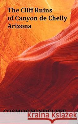 the Cliff Ruins of Canyon De Chelly, Arizona - with Original Illustrations and Index - Sixteenth Annual Report of the Bureau of Ethnology to the Secretary of the Smithsonian Institution, 1894-95, Gove Cosmos Mindeleff 9781849023870 Benediction Classics
