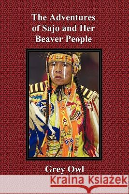 The Adventures of Sajo and Her Beaver People - with Original BW Illustrations and a Glossary of Ojibway Indian Words Grey Owl 9781849024228