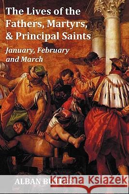 The Lives of the Fathers, Martyrs, and Principal Saints January, February, March - with a Biography of Butler, a Table of Contents, an Index of Saints, a Preface and Some Introductory Remarks Alban Butler 9781849024273 Benediction Classics