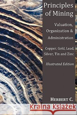 Principles of Mining - (With Index and Illustrations)Valuation, Organization and Administration. Copper, Gold, Lead, Silver, Tin and Zinc. Herbert C Hoover 9781849024389 Oxford City Press