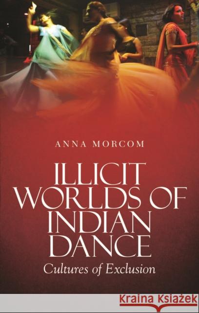 Illicit Worlds of Indian Dance : Cultures of Exclusion Anna Morcom 9781849042789 0