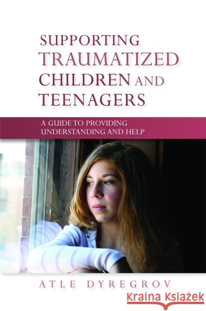 Supporting Traumatized Children and Teenagers : A Guide to Providing Understanding and Help Atle Dyregrov 9781849050340 0