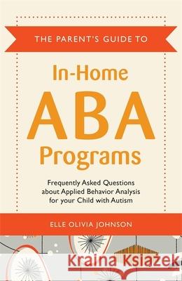The Parent's Guide to In-Home ABA Programs : Frequently Asked Questions About Applied Behavior Analysis for Your Child with Autism Elle Olivia Johnson 9781849059183