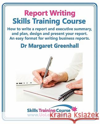 Report Writing Skills Training Course - How to Write a Report and Executive Summary,  and Plan, Design and Present Your Report - An Easy Format for Writing Business Reports: Lots of Exercises and Free Margaret Greenhall 9781849370363