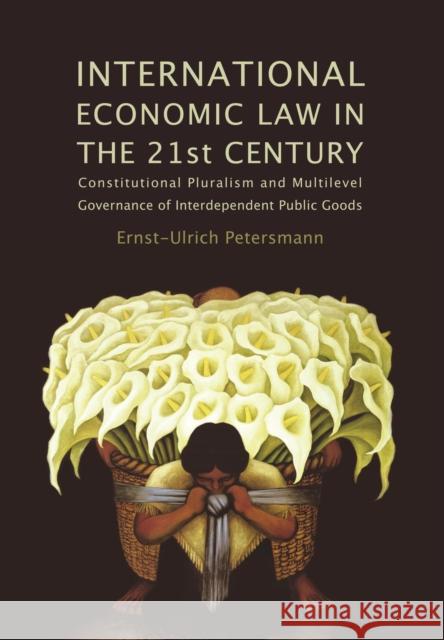 International Economic Law in the 21st Century: Constitutional Pluralism and Multilevel Governance of Interdependent Public Goods Petersmann, Ernst-Ulrich 9781849460637