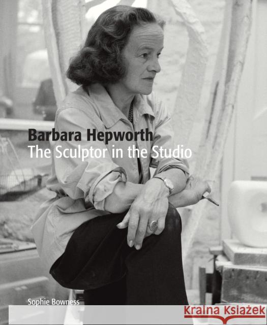 Barbara Hepworth: The Sculptor in the Studio Sophie Bowness 9781849765268