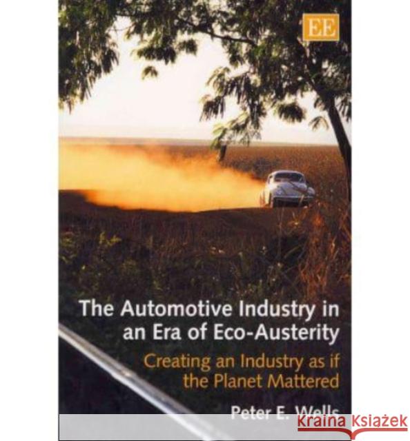 The Automotive Industry in an Era of Eco-austerity: Creating an Industry as If the Planet Mattered Peter E. Wells   9781849806237 Edward Elgar Publishing Ltd