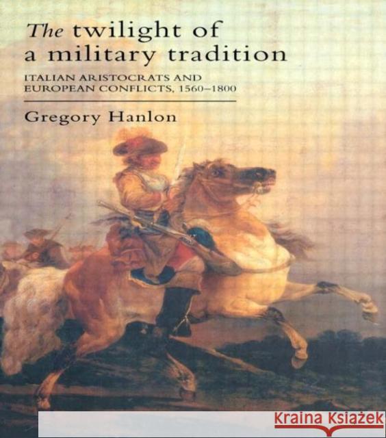 The Twilight Of A Military Tradition : Italian Aristocrats And European Conflicts, 1560-1800 Gregory Hanlon 9781857287042 UCL Press