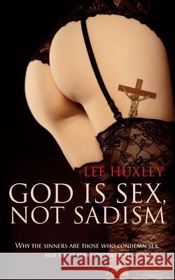 God is Sex, Not Sadism: Why the Sinners are Those Who Condemn Sex, Not Those Who Celebrate it Lee Huxley 9781861515933