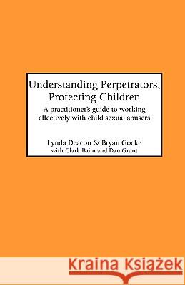 Understanding Perpetrators, Protecting Children: Practitioner's Guide to Working Effectively with Child Sexual Abusers Lynda Deacon, Bryan Gocke 9781861770226 Whiting & Birch Ltd