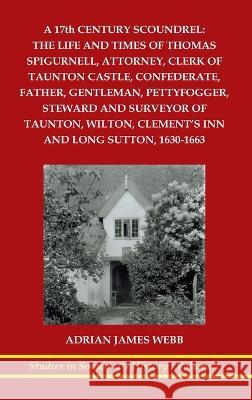 A 17th century scoundrel: The life and times of Thomas Spigurnell, attorney, clerk of Taunton Castle, confederate, father, gentleman, pettyfogge Adrian J. Webb 9781862410473 Harry Galloway Publishing