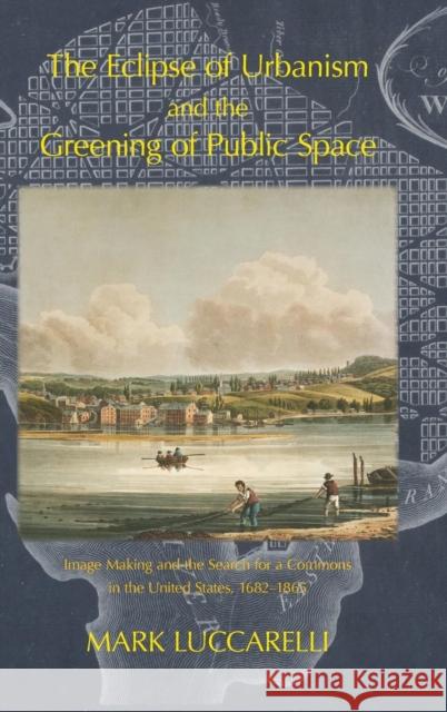 The Eclipse of Urbanism and the Greening of Public Space: Image Making and the Search for a Commons in the United States 1682-1865 Mark Luccarelli 9781874267942 White Horse Press
