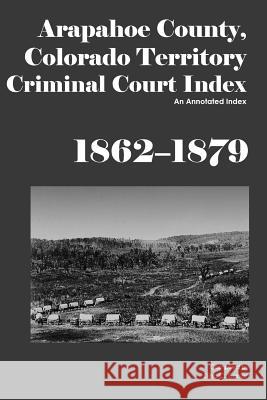 Arapahoe County, Colorado Territory Criminal Court Index, 1862-1879: An Annotated Index Dina C. Carson 9781879579705 Iron Gate Publishing (CO)