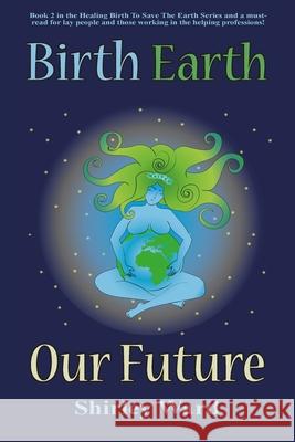 Birth, Earth, Our Future: Our conception and birth defines who we are, how we relate to each other, the Earth and our future. Shirley Ward 9781880765838 Twin Flame Productions LLC
