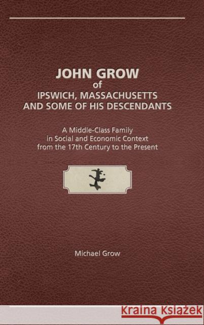 John Grow of Ipswich, Massachusetts and Some of His Descendants: A Middle-Class Family in Social and Economic Context from the 17th Century to the Present Michael Grow 9781887043564