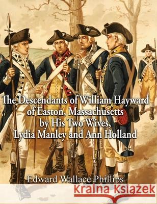 The Descendants of William Hayward of Easton, Massachusetts by His Two Wives, Lydia Manley and Ann Holland Edward Wallace Phillips 9781887043816