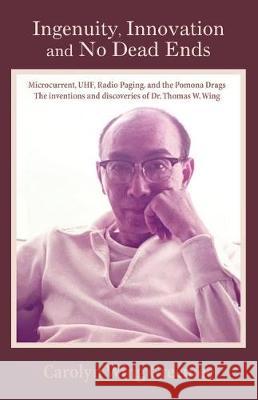 Ingenuity, Innovation and No Dead Ends: Microcurrent, Uhf, Radio Paging, and the Pomona Drags the Inventions and Discoveries of Dr. Thomas W. Wing Carolyn Win 9781887400565
