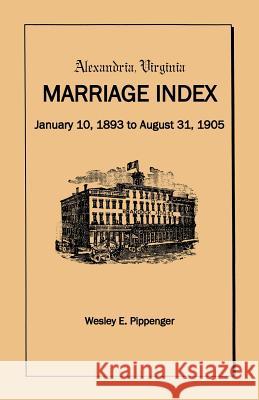 Alexandria Virginia Marriage Index, January 10, 1893 to August 31, 1905 Wesley E. Pippenger 9781888265767 Heritage Books