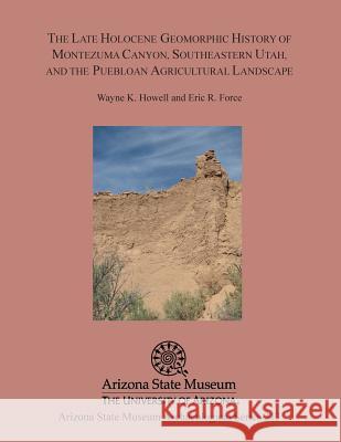 The Late Holocene Geomorphic History of Montezuma Canyon, Southeastern Utah, and the Puebloan Agricultural Landscape Wayne K. Howell Eric R. Force 9781889747996 Arizona State Museum