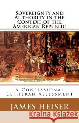 Sovereignty and Authority in the Context of the American Republic: A Confessional Lutheran Assessment James D. Heiser 9781891469572