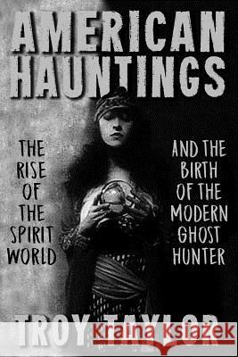 American Hauntings: The Rise of the Spirit World and Birth of the Modern Ghost Hunter Troy Taylor 9781892523990 Whitechapel Productions