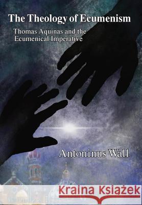 The Theology of Ecumenism: Thomas Aquinas and the Ecumenical Imperative Antoninus Wall   9781893426061 Solas Press
