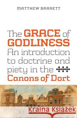 The Grace of Godliness: An Introduction to Doctrine and Piety in the Canons of Dort Barrett, Matthew 9781894400527 Joshua Press