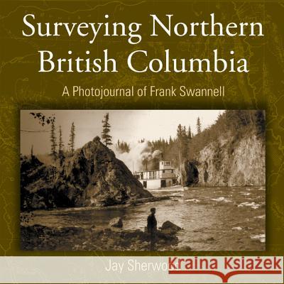 Surveying Northern British Columbia: A Photojournal of Frank Swannell Jay Sherwood 9781894759052 Caitlin Press