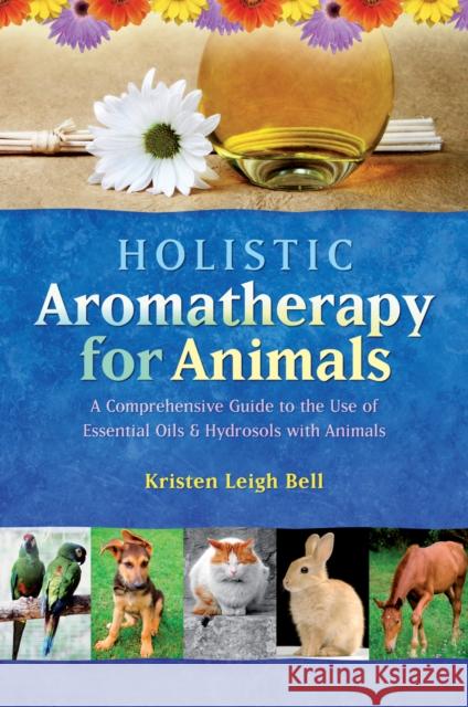 Holistic Aromatherapy for Animals: A Comprehensive Guide to the Use of Essential Oils & Hydrosols with Animals Kristen Leigh Bell 9781899171590