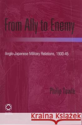 From Ally to Enemy: Anglo-Japanese Military Relations, 1900-45 Philip Towle 9781901903683 Global Oriental