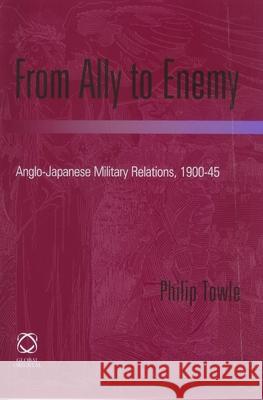 From Ally to Enemy: Anglo-Japanese Military Relations, 1900-45 Philip Towle 9781901903683