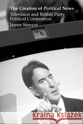 The Creation of Political News : Television and British Party Political Conferences James Stanyer 9781902210766 SUSSEX ACADEMIC PRESS