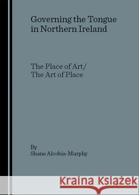 Governing the Tongue in Northern Ireland: The Place of Art/The Art of Place Alcobia-Murphy, Shane 9781904303602 Cambridge Scholars Press