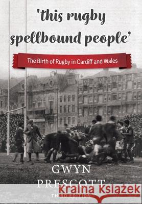'this rugby spellbound people': The Birth of Rugby in Cardiff and Wales Gwyn Prescott 9781904609186 St David's Press
