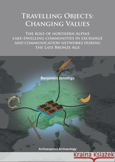 Travelling Objects: Changing Values: The Role of Northern Alpine Lake-Dwelling Communities in Exchange and Communication Networks During t Jennings, Benjamin 9781905739936 Archaeopress Archaeology