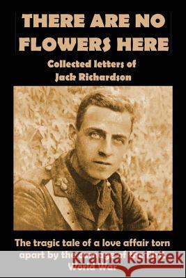 There Are No Flowers Here: Collected Letters of Jack Richardson Lt Jack John Richardson Paul Holloway Elizabeth Holloway 9781905747290