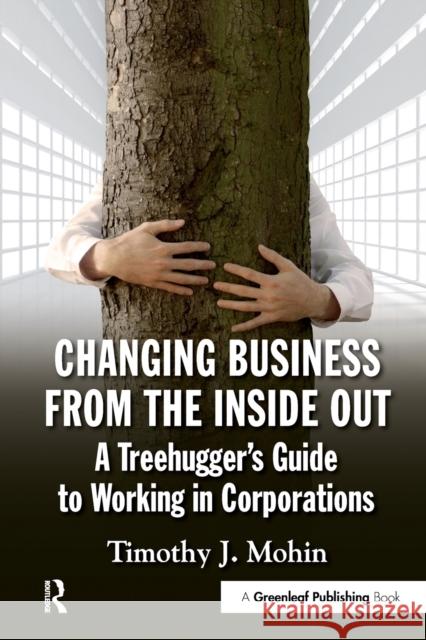 Changing Business from the Inside Out: A Treehugger's Guide to Working in Corporations Mohin, Timothy 9781906093709 Greenleaf Publishing