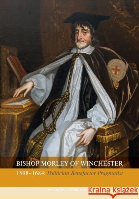 Bishop Morley of Winchester 1598-1684: Politician, Benefactor, Pragmatist Andrew Thompson 9781906113278