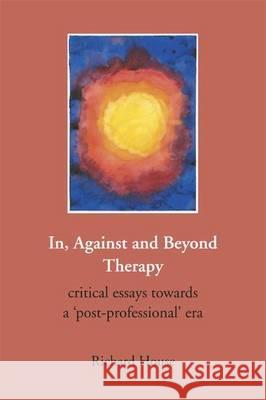 In, Against and Beyond Therapy: Critical Essays Towards a Post-professional Era Richard House 9781906254322 PCCS Books