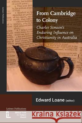 From Cambridge to Colony: Charles Simeon's Enduring Influence on Christianity in Australia Grant Maple, David Furse-Roberts, Edward Loane 9781906327385 Latimer Trust
