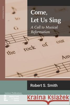 Come, Let Us Sing: A Call to Musical Reformation Robert S. Smith 9781906327606 Latimer Trust